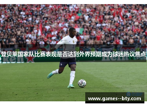 登贝莱国家队比赛表现是否达到外界预期成为球迷热议焦点