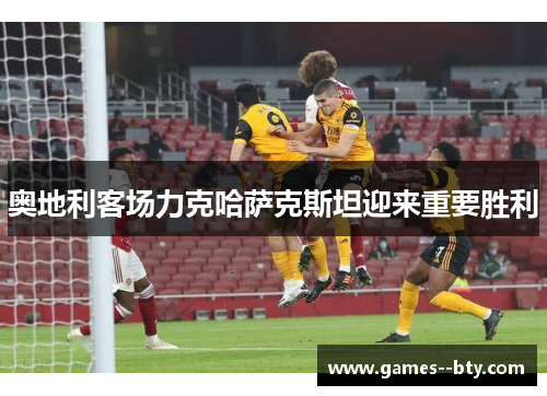 奥地利客场力克哈萨克斯坦迎来重要胜利 奥地利客场力克哈萨克斯坦迎来重要胜利