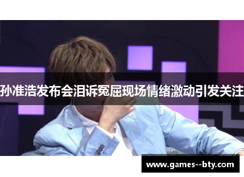 孙准浩发布会泪诉冤屈现场情绪激动引发关注