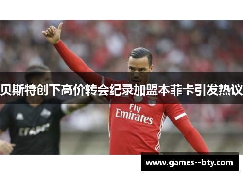 贝斯特创下高价转会纪录加盟本菲卡引发热议 贝斯特创下高价转会纪录加盟本菲卡引发热议