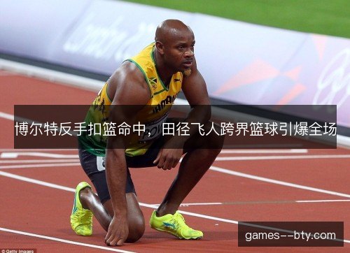 博尔特反手扣篮命中,田径飞人跨界篮球引爆全场 博尔特反手扣篮命中,田径飞人跨界篮球引爆全场